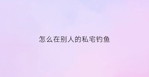 “怎么在别人的私宅钓鱼(在别人家养鱼池钓鱼是否构成盗窃)