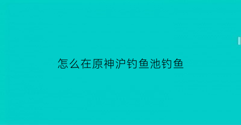 怎么在原神沪钓鱼池钓鱼(如何在原神里钓鱼)