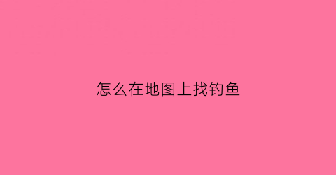 “怎么在地图上找钓鱼(怎么用地图找鱼塘)