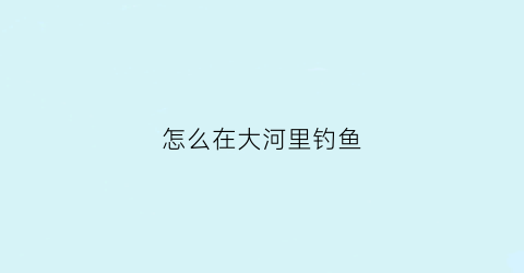 怎么在大河里钓鱼(怎样在大河里钓鱼)