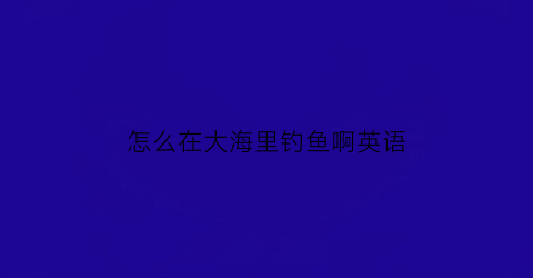 怎么在大海里钓鱼啊英语(怎么在大海里钓鱼啊英语翻译)