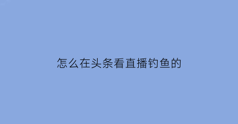 “怎么在头条看直播钓鱼的(怎么在头条看直播钓鱼的视频呢)