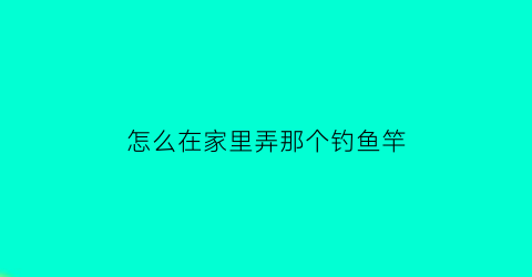 怎么在家里弄那个钓鱼竿(怎么用家里的东西做鱼竿)