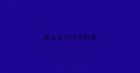 怎么在小河中钓鱼(在小河钓鱼有什么技巧)