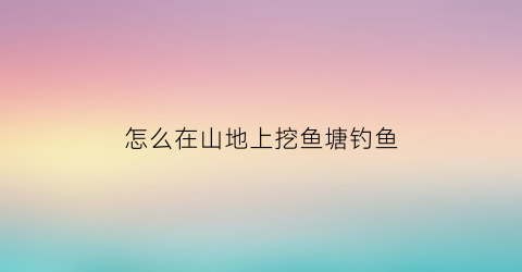 怎么在山地上挖鱼塘钓鱼