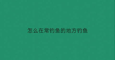 怎么在常钓鱼的地方钓鱼(经常钓鱼的地方有鱼吗)