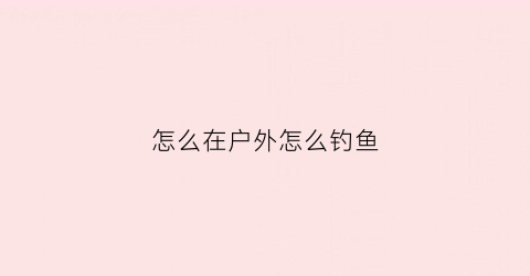 怎么在户外怎么钓鱼(户外钓鱼野钓)