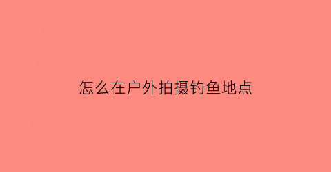 怎么在户外拍摄钓鱼地点