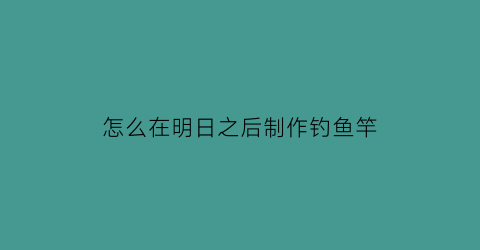 怎么在明日之后制作钓鱼竿(明日之后里怎么制作钓鱼竿)