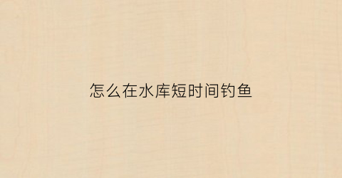 怎么在水库短时间钓鱼(怎样在水库钓鱼)