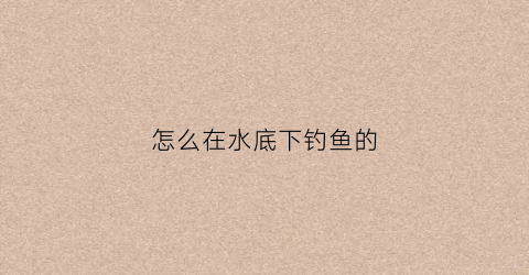 怎么在水底下钓鱼的(怎么在水底下钓鱼的视频教程)