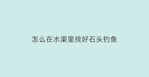 怎么在水渠里找好石头钓鱼(怎么在水渠里找好石头钓鱼视频)