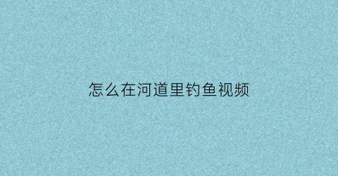 怎么在河道里钓鱼视频(怎么在河道里钓鱼视频教程)