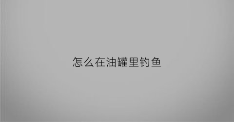 怎么在油罐里钓鱼(怎么在油罐里钓鱼视频教程)