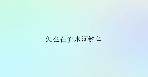 怎么在流水河钓鱼(野钓流水河怎么钓好)