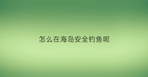 “怎么在海岛安全钓鱼呢(怎么在海岛安全钓鱼呢视频)