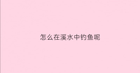 “怎么在溪水中钓鱼呢(溪边怎么钓鱼)