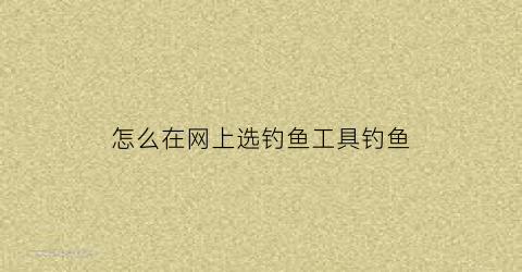 怎么在网上选钓鱼工具钓鱼(网上买鱼钩怎么选大小)