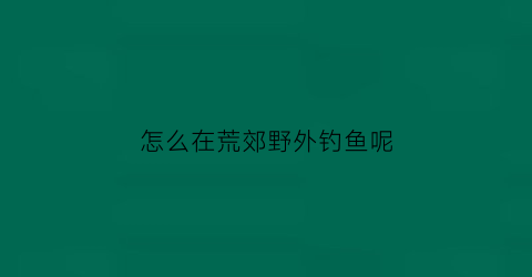 “怎么在荒郊野外钓鱼呢(怎么在荒郊野外钓鱼呢图片)