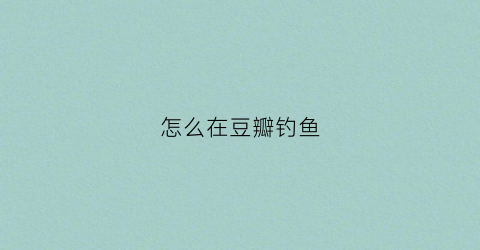 怎么在豆瓣钓鱼(怎么在豆瓣钓鱼赚钱)