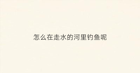 怎么在走水的河里钓鱼呢(怎么在走水河里面钓鱼)