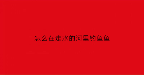 “怎么在走水的河里钓鱼鱼(走水河流怎么钓大鱼)