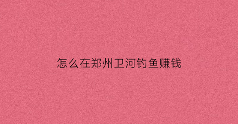 怎么在郑州卫河钓鱼赚钱(郑州魏河钓鱼)