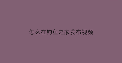 “怎么在钓鱼之家发布视频(钓鱼之家从哪里发货)