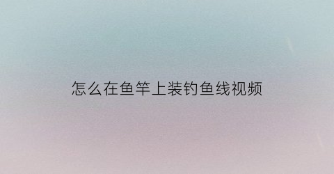 “怎么在鱼竿上装钓鱼线视频(怎么在鱼竿上装钓鱼线视频讲解)