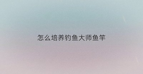 “怎么培养钓鱼大师鱼竿(钓鱼大师鱼钩提升多少速度)