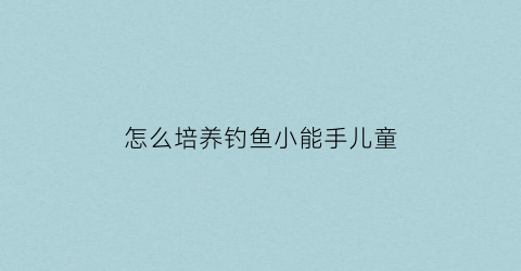 怎么培养钓鱼小能手儿童