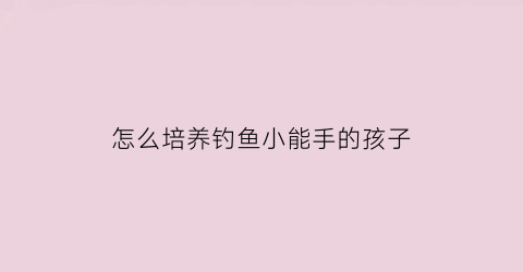 怎么培养钓鱼小能手的孩子(怎么培养钓鱼小能手的孩子视频)