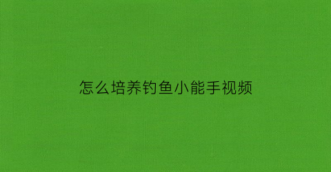 “怎么培养钓鱼小能手视频(怎么培养钓鱼的兴趣)