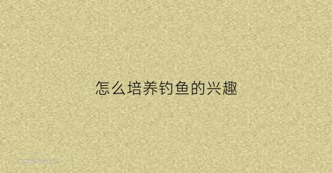 怎么培养钓鱼的兴趣(怎样提高钓鱼技能)