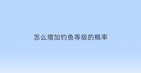 “怎么增加钓鱼等级的概率(如何升级钓鱼技能)