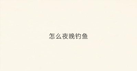 怎么夜晚钓鱼(怎么夜晚钓鱼最好钓)