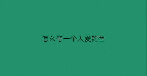 怎么夸一个人爱钓鱼(怎么夸一个人爱钓鱼呢)