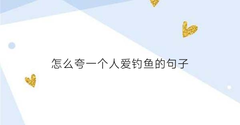 怎么夸一个人爱钓鱼的句子(夸人钓鱼钓得好怎么说)