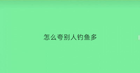 怎么夸别人钓鱼多(怎么夸别人钓鱼厉害)