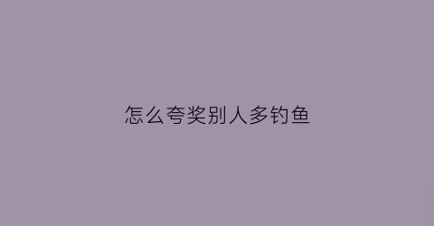 怎么夸奖别人多钓鱼(怎么夸奖别人钓鱼厉害句子)