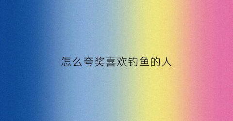 怎么夸奖喜欢钓鱼的人