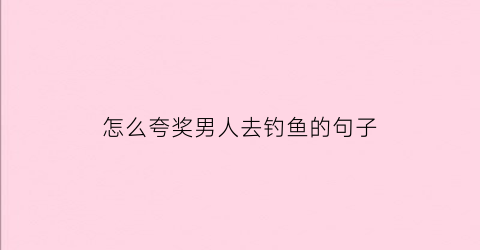 怎么夸奖男人去钓鱼的句子(如何夸赞钓鱼的男人)