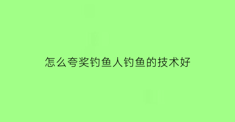 怎么夸奖钓鱼人钓鱼的技术好(怎样夸钓鱼的人)