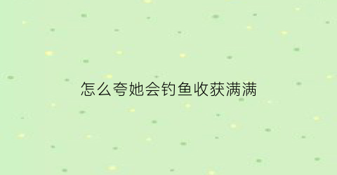 “怎么夸她会钓鱼收获满满(怎么夸钓鱼爱好者)