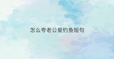 “怎么夸老公爱钓鱼短句(老公钓到大鱼怎么夸)