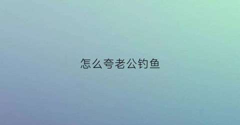 “怎么夸老公钓鱼(老公钓到大鱼怎么夸)