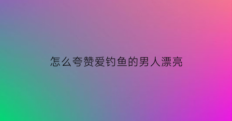 怎么夸赞爱钓鱼的男人漂亮(怎么夸钓鱼的人一句话)