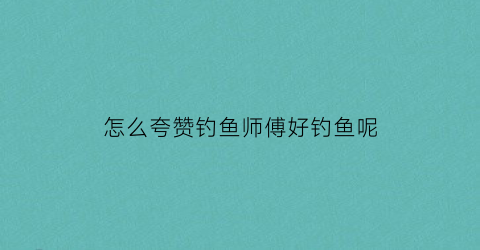 怎么夸赞钓鱼师傅好钓鱼呢(怎么夸钓鱼人)