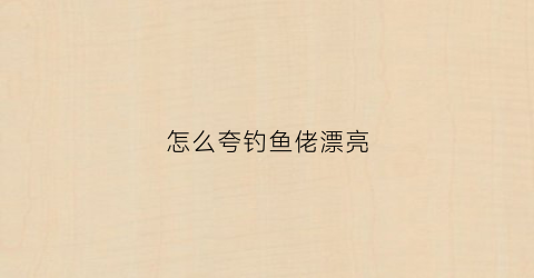 怎么夸钓鱼佬漂亮(怎么夸钓鱼爱好者)