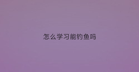 怎么学习能钓鱼吗(怎样才能学会钓鱼)